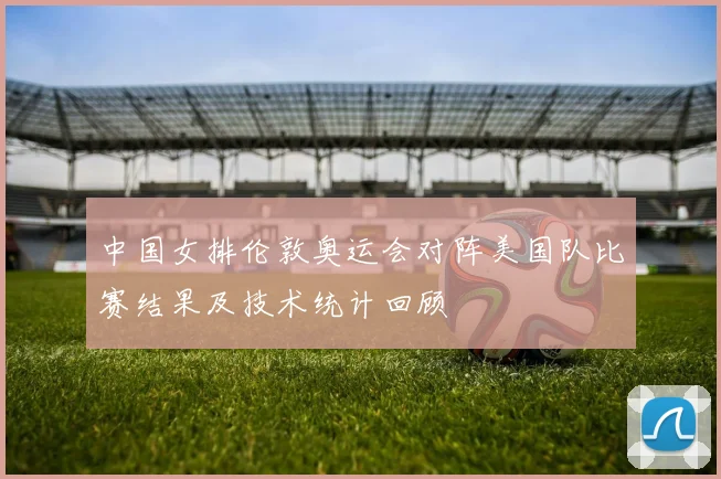 中国女排伦敦奥运会对阵美国队比赛结果及技术统计回顾