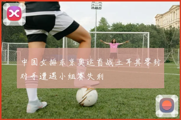 中国女排东京奥运首战土耳其零封对手遭遇小组赛失利