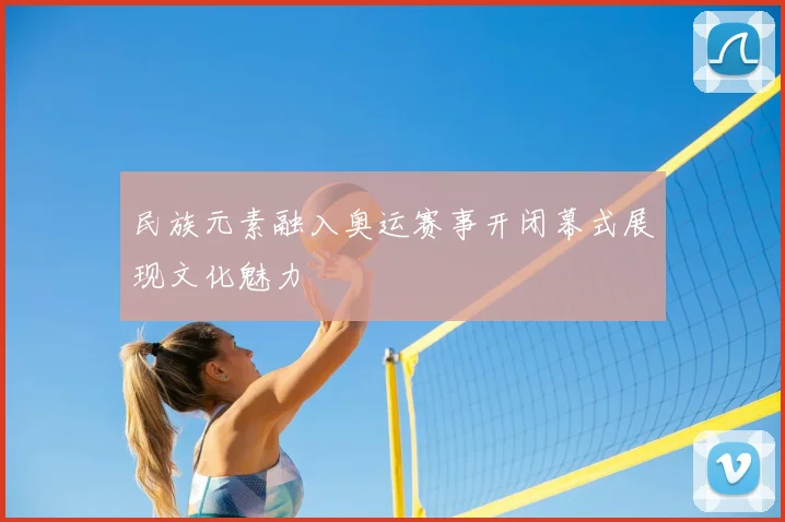 民族元素融入奥运赛事开闭幕式展现文化魅力