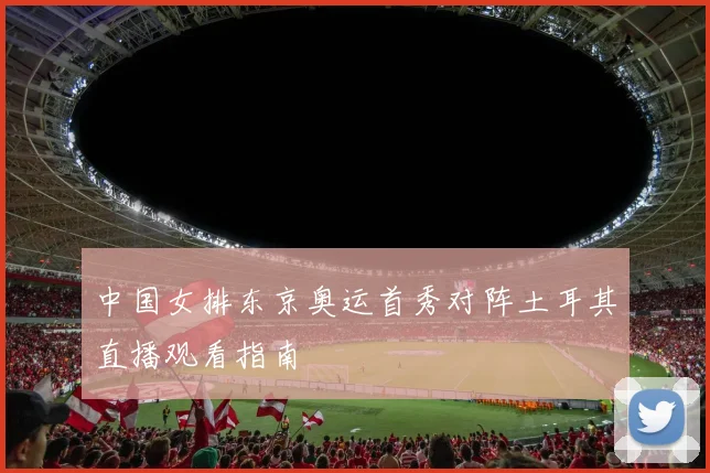 中国女排东京奥运首秀对阵土耳其直播观看指南
