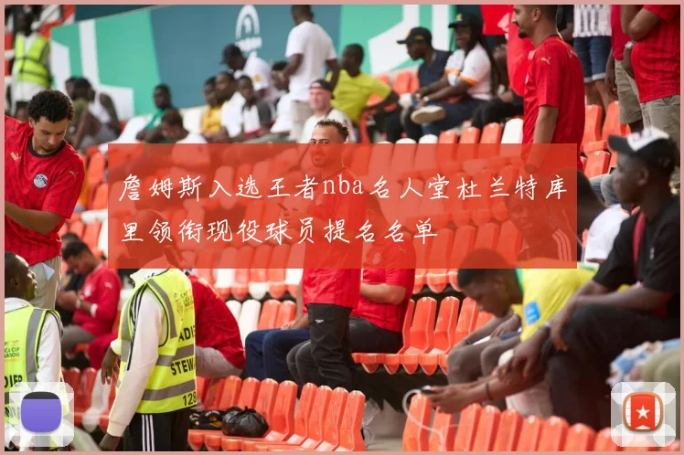 詹姆斯入选王者nba名人堂杜兰特库里领衔现役球员提名名单
