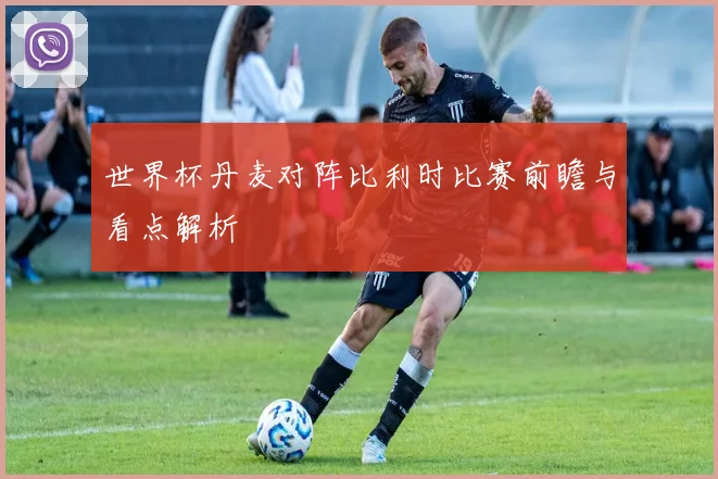 世界杯丹麦对阵比利时比赛前瞻与看点解析