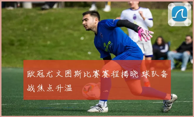 欧冠尤文图斯比赛赛程揭晓 球队备战焦点升温