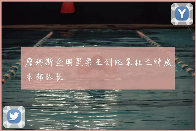 詹姆斯全明星票王创纪录杜兰特成东部队长