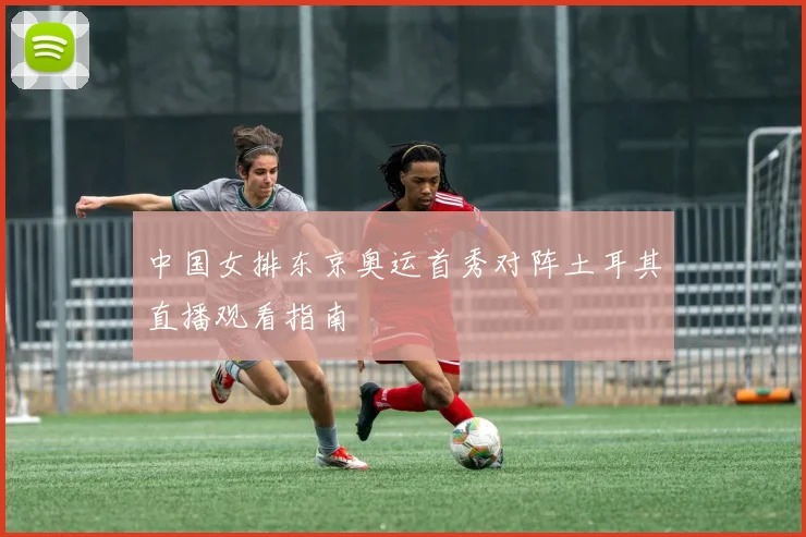 中国女排东京奥运首秀对阵土耳其直播观看指南