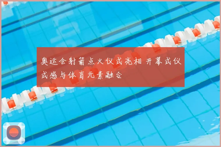 奥运会射箭点火仪式亮相 开幕式仪式感与体育元素融合