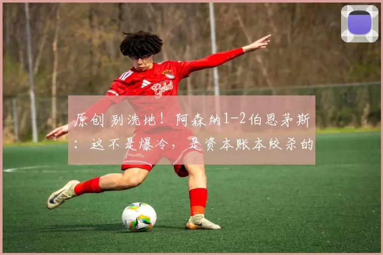 原创 别洗地!阿森纳1-2伯恩茅斯:这不是爆冷,是资本账本绞杀的必然