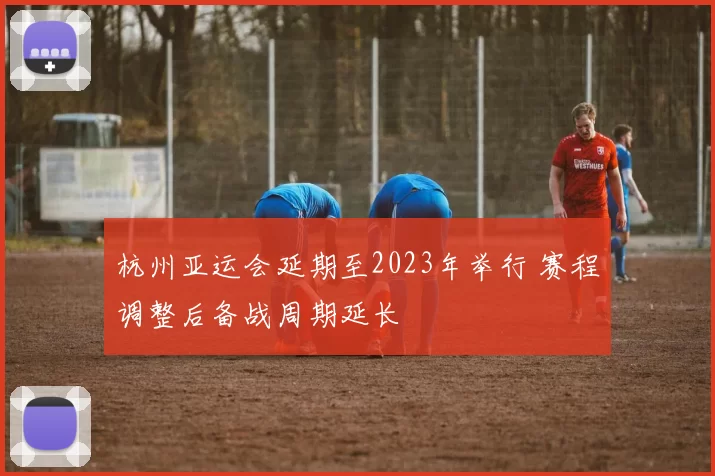 杭州亚运会延期至2023年举行 赛程调整后备战周期延长