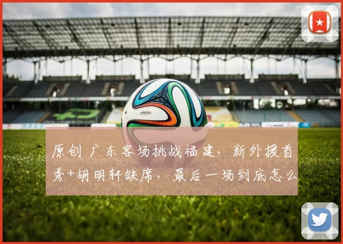 原创 广东客场挑战福建，新外援首秀+胡明轩缺席，最后一场到底怎么打