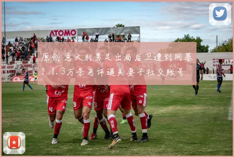 原创 意大利男足出局后卫遭到网暴!1.3万条恶评逼关妻子社交账号
