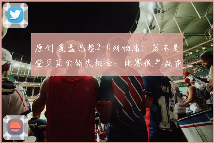 原创 复盘巴黎2-0利物浦:若不是登贝莱们错失机会,比赛很早就花了