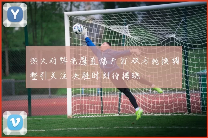 热火对阵老鹰直播开打 双方轮换调整引关注 决胜时刻待揭晓