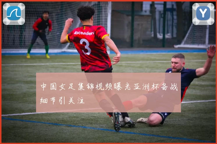 中国女足集锦视频曝光亚洲杯备战细节引关注