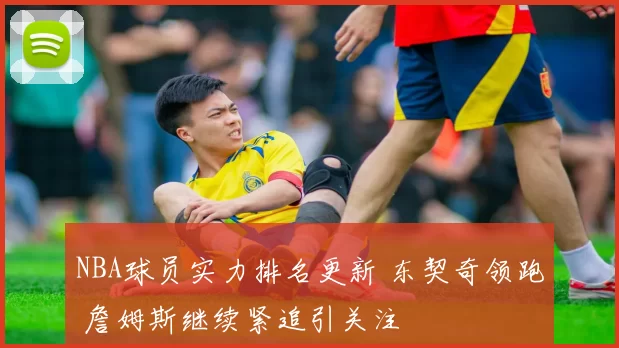 NBA球员实力排名更新 东契奇领跑 詹姆斯继续紧追引关注