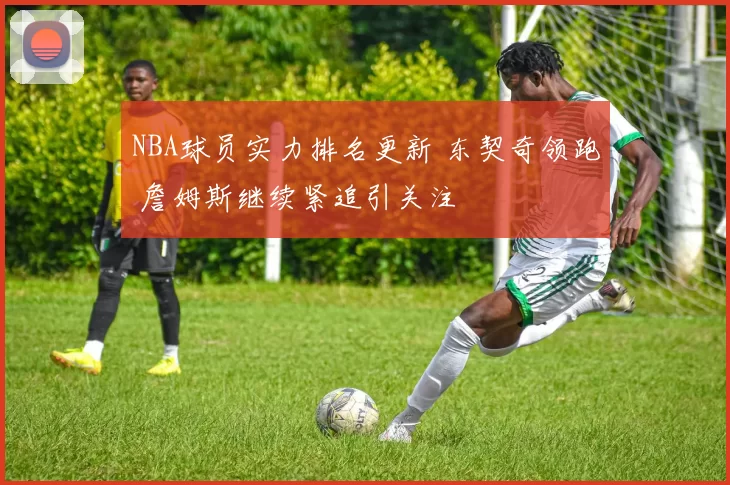 NBA球员实力排名更新 东契奇领跑 詹姆斯继续紧追引关注