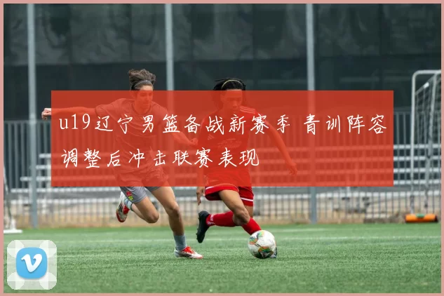 u19辽宁男篮备战新赛季 青训阵容调整后冲击联赛表现