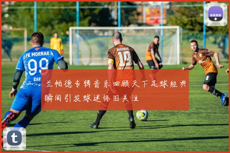 兰帕德专辑音乐回顾天下足球经典瞬间引发球迷怀旧关注