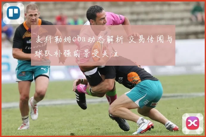 麦科勒姆cba动态解析 交易传闻与球队补强前景受关注