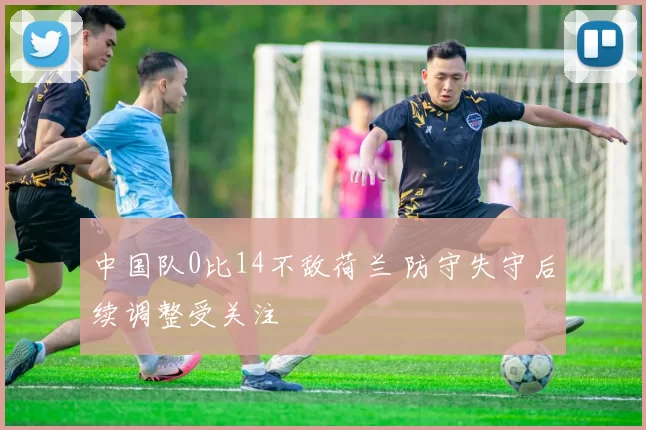 中国队0比14不敌荷兰 防守失守后续调整受关注