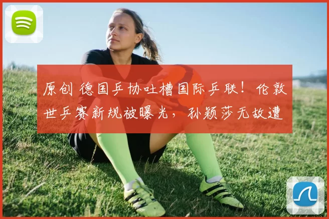 原创 德国乒协吐槽国际乒联！伦敦世乒赛新规被曝光，孙颖莎无故遭殃