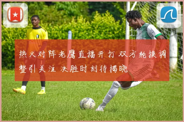 热火对阵老鹰直播开打 双方轮换调整引关注 决胜时刻待揭晓