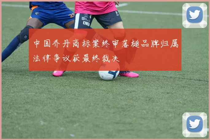 中国乔丹商标案终审落槌品牌归属法律争议获最终裁决