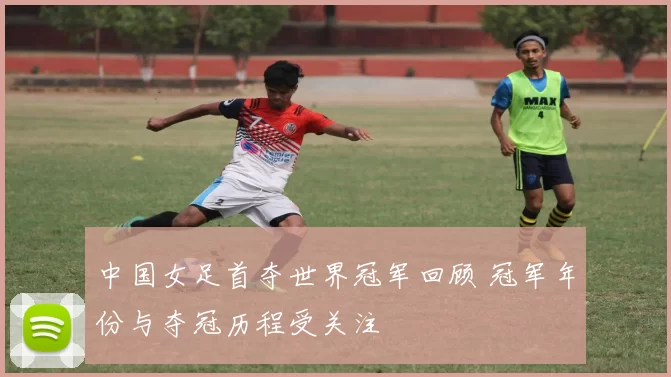 中国女足首夺世界冠军回顾 冠军年份与夺冠历程受关注
