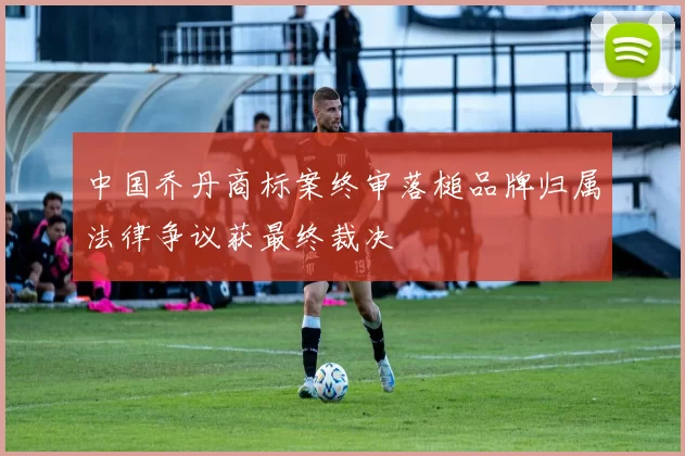 中国乔丹商标案终审落槌品牌归属法律争议获最终裁决