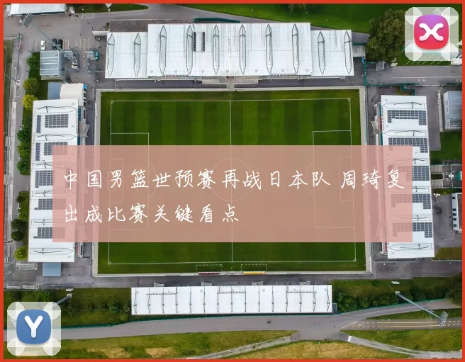 中国男篮世预赛再战日本队 周琦复出成比赛关键看点