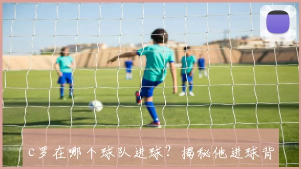 c罗在哪个球队进球?揭秘他进球背后的传奇之旅