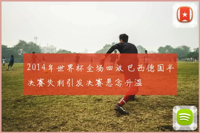 2014年世界杯全场回放 巴西德国半决赛失利引发决赛悬念升温