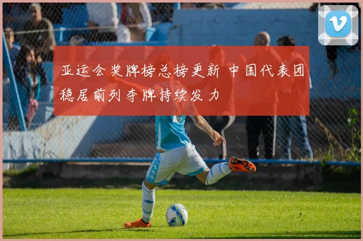 亚运会奖牌榜总榜更新 中国代表团稳居前列夺牌持续发力