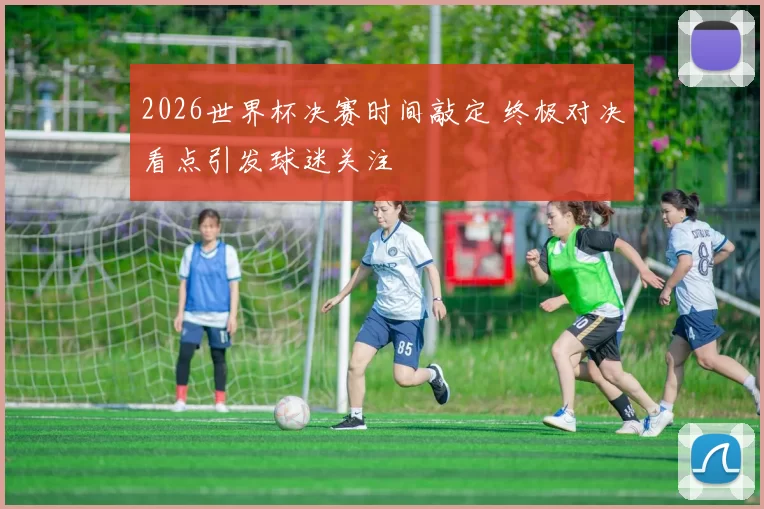 2026世界杯决赛时间敲定 终极对决看点引发球迷关注