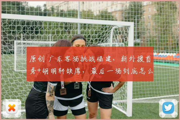原创 广东客场挑战福建，新外援首秀+胡明轩缺席，最后一场到底怎么打