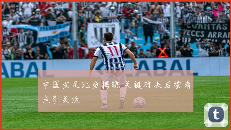 中国女足比分揭晓 关键对决后续看点引关注