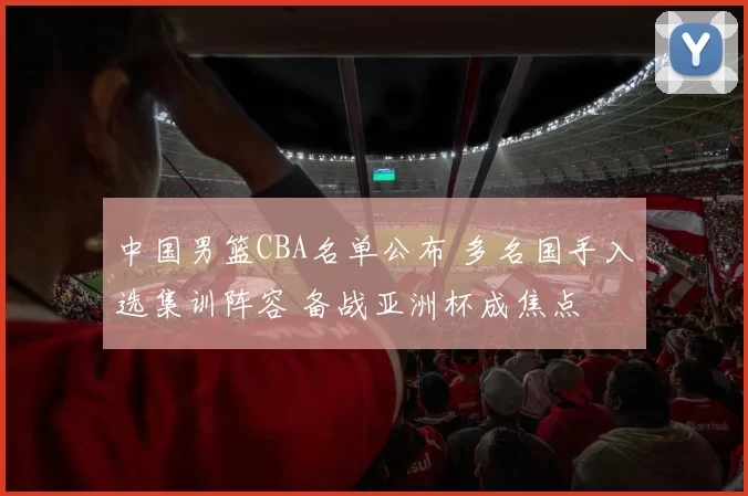 中国男篮CBA名单公布 多名国手入选集训阵容 备战亚洲杯成焦点