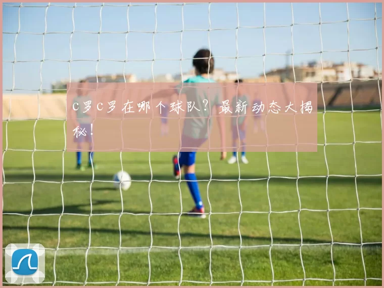 c罗c罗在哪个球队？最新动态大揭秘！