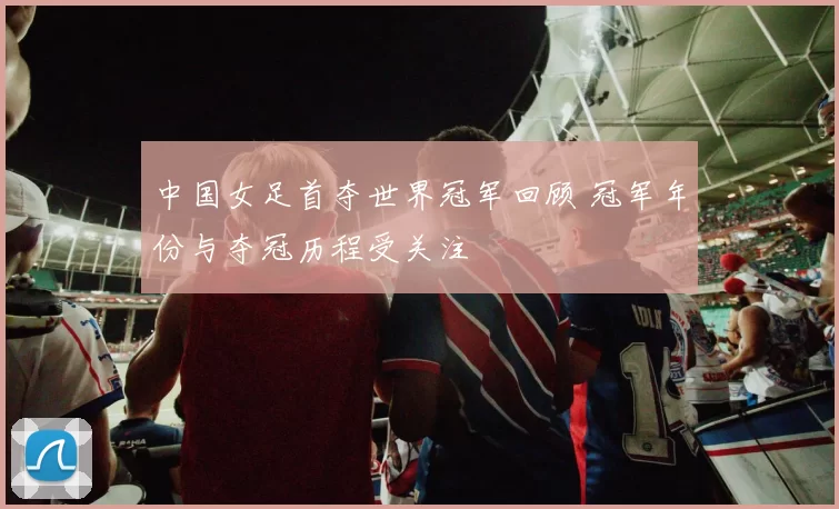 中国女足首夺世界冠军回顾 冠军年份与夺冠历程受关注